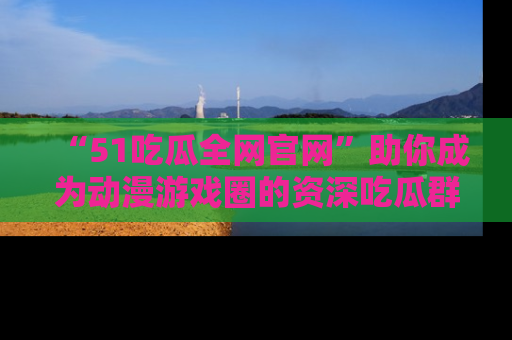 “51吃瓜全网官网”助你成为动漫游戏圈的资深吃瓜群众！