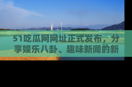 51吃瓜网网址正式发布，分享娱乐八卦、趣味新闻的新平台