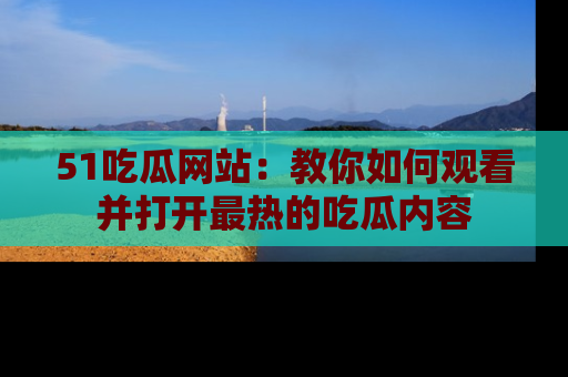 51吃瓜网站：教你如何观看并打开最热的吃瓜内容