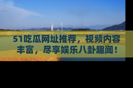 51吃瓜网址推荐，视频内容丰富，尽享娱乐八卦趣闻！