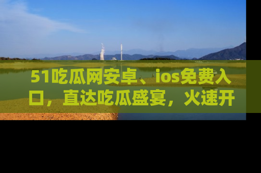 51吃瓜网安卓、ios免费入口，直达吃瓜盛宴，火速开启线上体验！