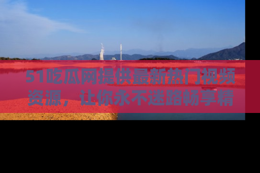 51吃瓜网提供最新热门视频资源，让你永不迷路畅享精彩！