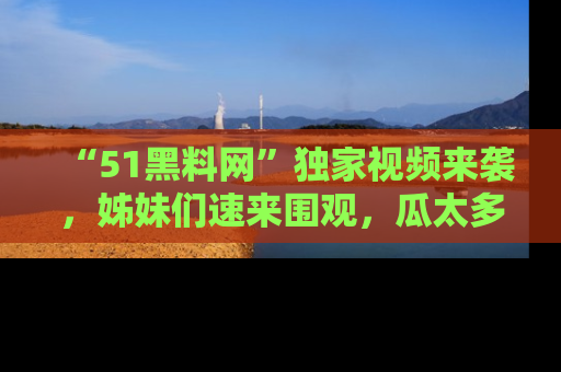 “51黑料网”独家视频来袭，姊妹们速来围观，瓜太多简直停不下来！