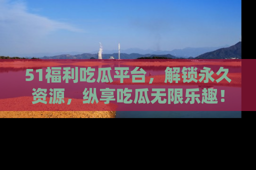 51福利吃瓜平台，解锁永久资源，纵享吃瓜无限乐趣！