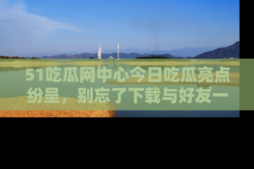 51吃瓜网中心今日吃瓜亮点纷呈，别忘了下载与好友一同分享！