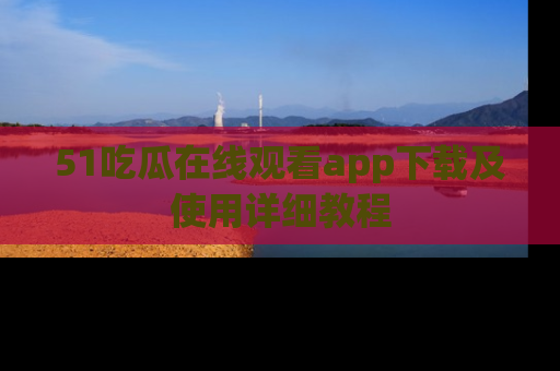 51吃瓜在线观看app下载及使用详细教程
