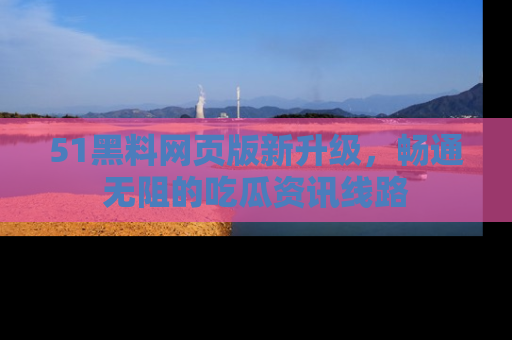 51黑料网页版新升级，畅通无阻的吃瓜资讯线路