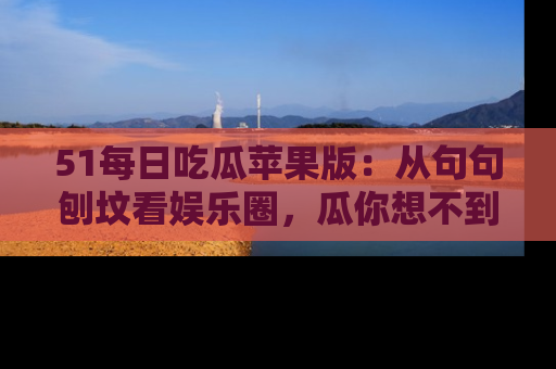 51每日吃瓜苹果版：从句句刨坟看娱乐圈，瓜你想不到的精彩纷呈！