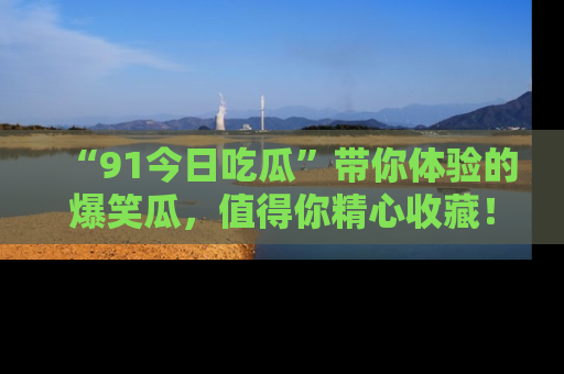 “91今日吃瓜”带你体验的爆笑瓜，值得你精心收藏！