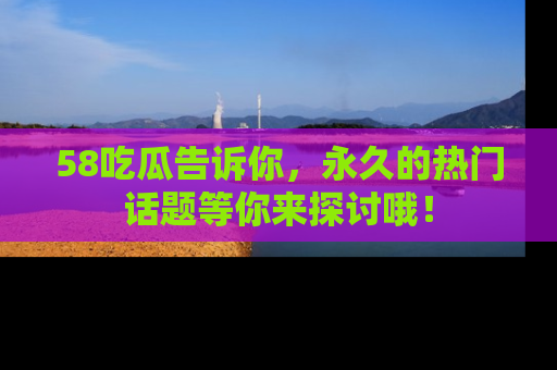 58吃瓜告诉你，永久的热门话题等你来探讨哦！