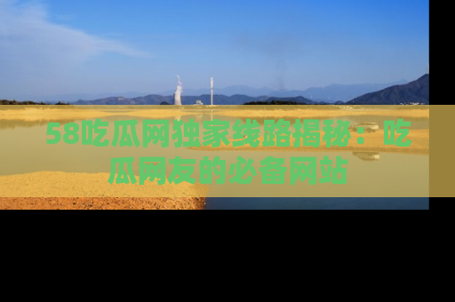 58吃瓜网独家线路揭秘：吃瓜网友的必备网站