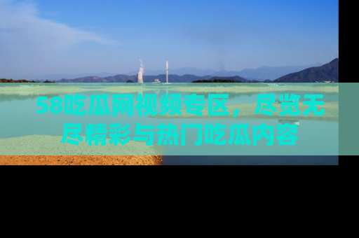 58吃瓜网视频专区，尽览无尽精彩与热门吃瓜内容