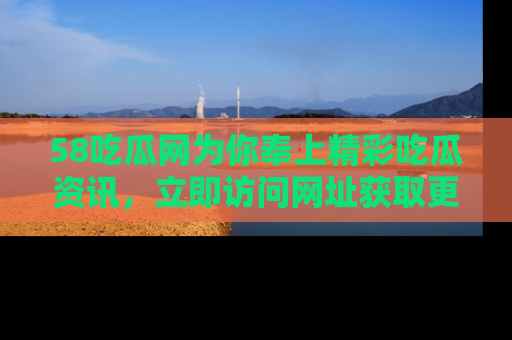 58吃瓜网为你奉上精彩吃瓜资讯，立即访问网址获取更多内容！