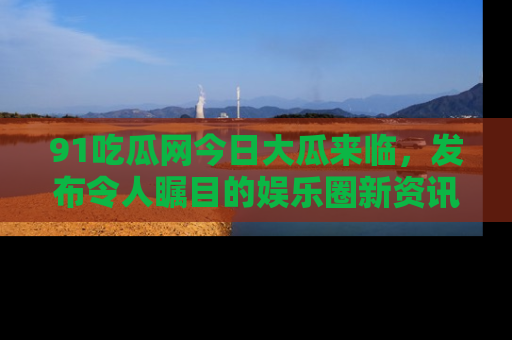 91吃瓜网今日大瓜来临,发布令人瞩目的娱乐圈新资讯!