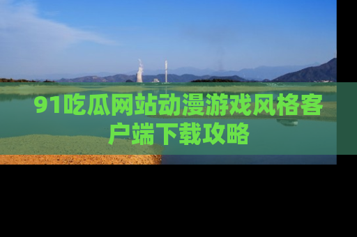 91吃瓜网站动漫游戏风格客户端下载攻略