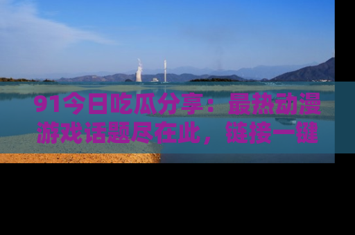 91今日吃瓜分享:最热动漫游戏话题尽在此,链接一键畅游!