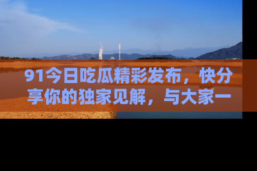 91今日吃瓜精彩发布,快分享你的独家见解,与大家一起讨论吧!