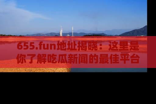 655.fun地址揭晓:这里是你了解吃瓜新闻的最佳平台,快来探索吧!