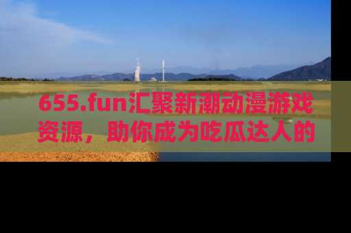 655.fun汇聚新潮动漫游戏资源,助你成为吃瓜达人的必备平台!