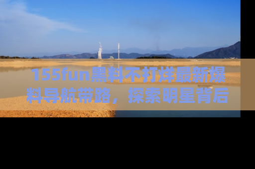 155fun黑料不打烊最新爆料导航带路,探索明星背后的秘密