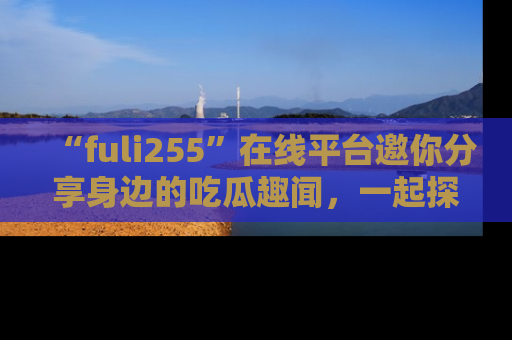 “fuli255”在线平台邀你分享身边的吃瓜趣闻，一起探索生活的小秘密！