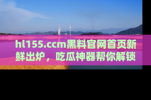 hl155.ccm黑料官网首页新鲜出炉，吃瓜神器帮你解锁那些鲜为人知的内幕！