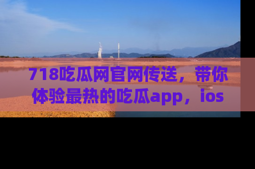 718吃瓜网官网传送,带你体验最热的吃瓜app,ios用户必备哦!