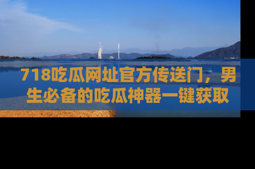 718吃瓜网址官方传送门,男生必备的吃瓜神器一键获取!
