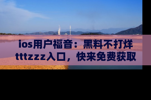 ios用户福音：黑料不打烊tttzzz入口，快来免费获取最新娱乐黑料！