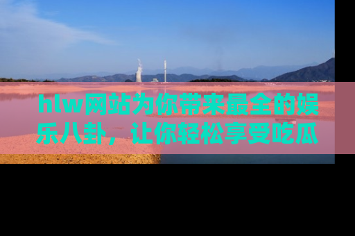 hlw网站为你带来最全的娱乐八卦，让你轻松享受吃瓜时光