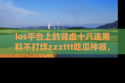 ios平台上的肾虚十八连黑料不打烊zzzttt吃瓜神器，你绝对不能错过