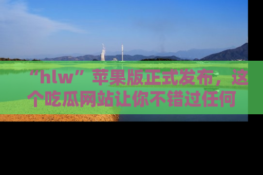 “hlw”苹果版正式发布，这个吃瓜网站让你不错过任何热议话题！