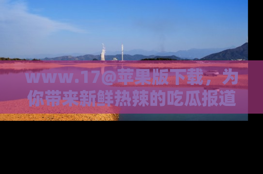 www.17@苹果版下载，为你带来新鲜热辣的吃瓜报道，尽情享受！