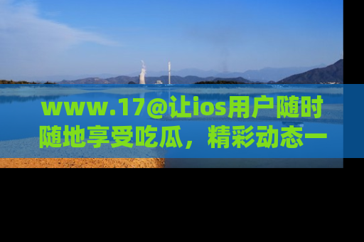www.17@让ios用户随时随地享受吃瓜，精彩动态一手掌握