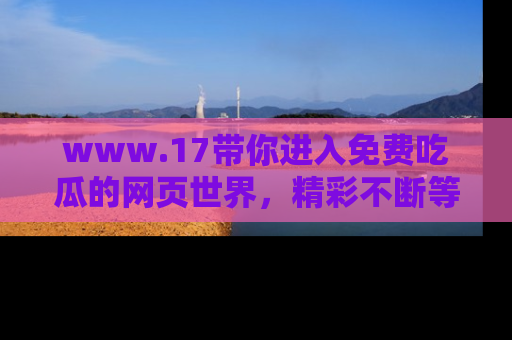 www.17带你进入免费吃瓜的网页世界，精彩不断等着你！