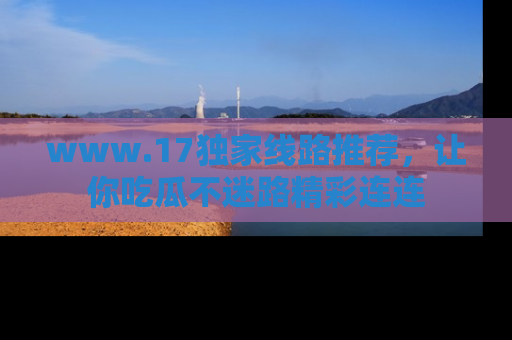 www.17独家线路推荐，让你吃瓜不迷路精彩连连