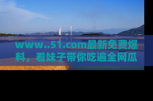 www..51.com最新免费爆料，看妹子带你吃遍全网瓜！