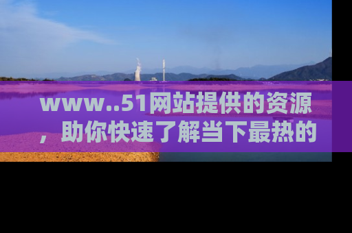 www..51网站提供的资源，助你快速了解当下最热的娱乐八卦