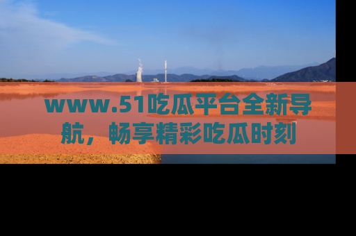 www.51吃瓜平台全新导航，畅享精彩吃瓜时刻
