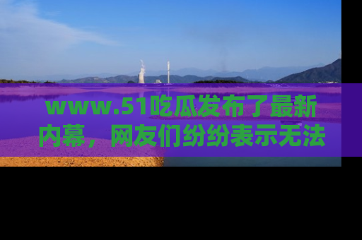 www.51吃瓜发布了最新内幕，网友们纷纷表示无法接受！