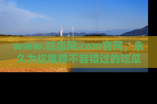 www.吃瓜网.com官网，永久为你推荐不容错过的吃瓜故事