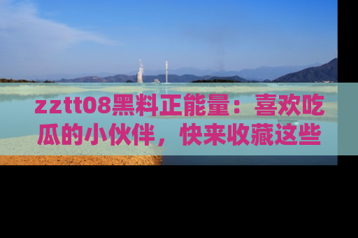 zztt08黑料正能量：喜欢吃瓜的小伙伴，快来收藏这些优质资源！