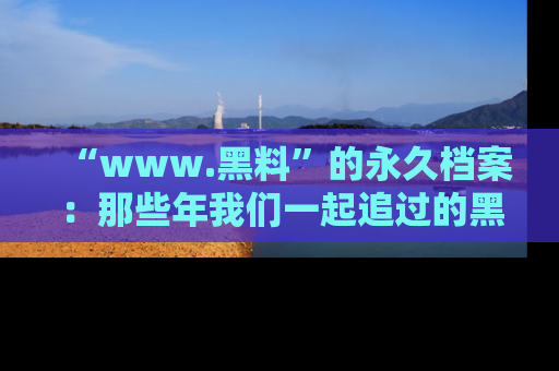 “www.黑料”的永久档案：那些年我们一起追过的黑料真相