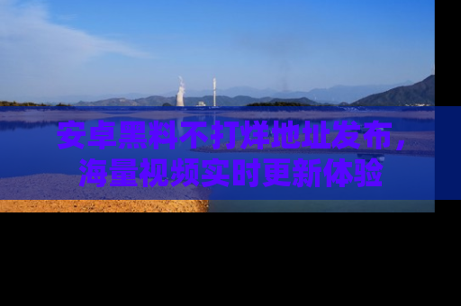 安卓黑料不打烊地址发布,海量视频实时更新体验