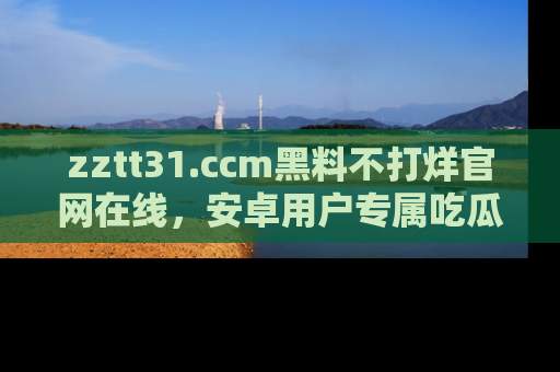 zztt31.ccm黑料不打烊官网在线,安卓用户专属吃瓜神器大揭秘