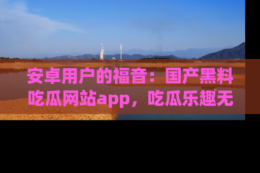 安卓用户的福音:国产黑料吃瓜网站app,吃瓜乐趣无穷尽!