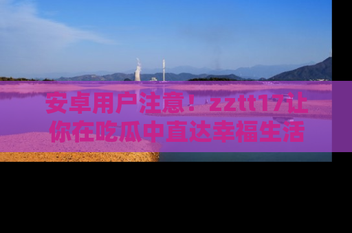 安卓用户注意!zztt17让你在吃瓜中直达幸福生活