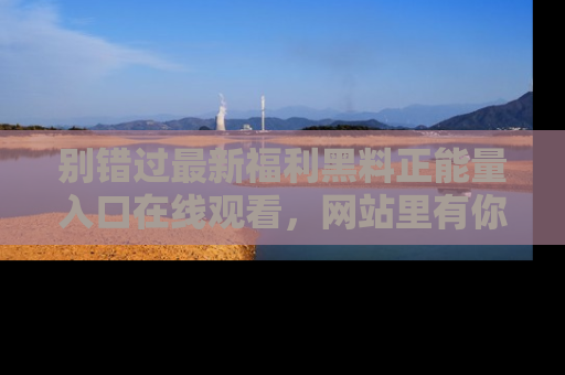 别错过最新福利黑料正能量入口在线观看,网站里有你想看的所有秘密!