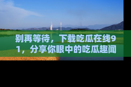 别再等待,下载吃瓜在线91,分享你眼中的吃瓜趣闻吧!