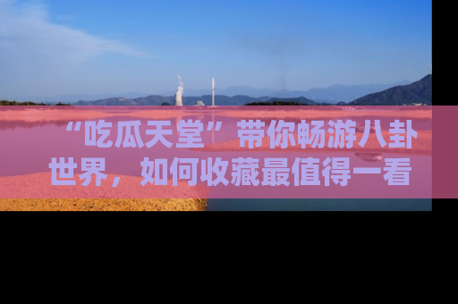 “吃瓜天堂”带你畅游八卦世界，如何收藏最值得一看的趣闻？